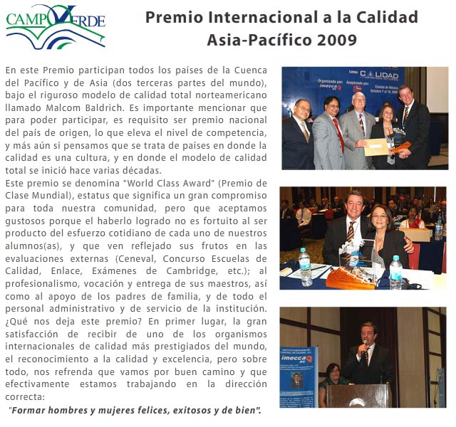En este Premio participan todos los pa&iacute;ses de la Cuenca del Pac&iacute;fico y de Asia (dos terceras partes del mundo), bajo el riguroso modelo de calidad total norteamericano llamado <i>Malcom Baldrich</i>. Es importante mencionar que para poder participar, es requisito ser premio nacional del pa&iacute;s de origen, lo que eleva el nivel de competencia, y m&aacute;s a&uacute;n si pensamos que se trata de pa&iacute;ses en donde la calidad es una cultura, y en donde el modelo de calidad total se inici&oacute; hace varias d&eacute;cadas. 
Este premio se denomina "World Class Award" (Premio de Clase Mundial), estatus que significa un gran compromiso para toda nuestra comunidad, pero que aceptamos gustosos porque el haberlo logrado no es fortuito al ser producto del esfuerzo cotidiano de cada uno de nuestros alumnos(as), y que ven reflejado sus frutos en las evaluaciones externas (Ceneval, Concurso Escuelas de Calidad, Enlace, Ex&aacute;menes de Cambridge, etc.); al profesionalismo, vocaci&oacute;n y entrega de sus maestros, as&iacute; como al apoyo de los padres de familia, y de todo el personal administrativo y de servicio de la instituci&oacute;n. 
&iquest;Qu&eacute; nos deja este premio? En primer lugar, la gran satisfacci&oacute;n de recibir de uno de los organismos internacionales de calidad m&aacute;s prestigiados del mundo, el reconocimiento a la calidad y excelencia, pero sobre todo, nos refrenda que vamos por buen camino y que efectivamente estamos trabajando en la direcci&oacute;n correcta: "Formar hombres y mujeres felices, exitosos y de bien".